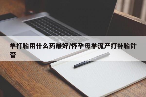 网上卖打胎药的微信号羊打胎用什么药最好/怀孕母羊流产打补胎针管