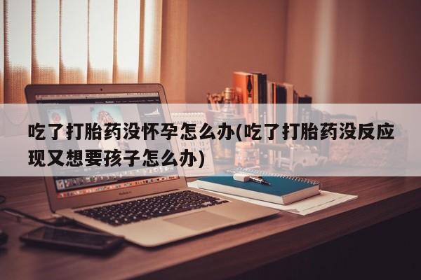 网上卖打胎药的微信号吃了打胎药没怀孕怎么办(吃了打胎药没反应现又想要孩子怎么办)