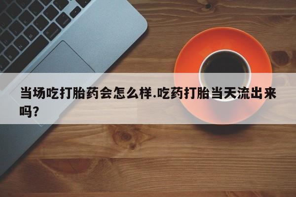 网上卖打胎药的微信号当场吃打胎药会怎么样.吃药打胎当天流出来吗？