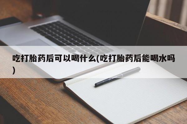 网上卖打胎药的微信号吃打胎药后可以喝什么(吃打胎药后能喝水吗)