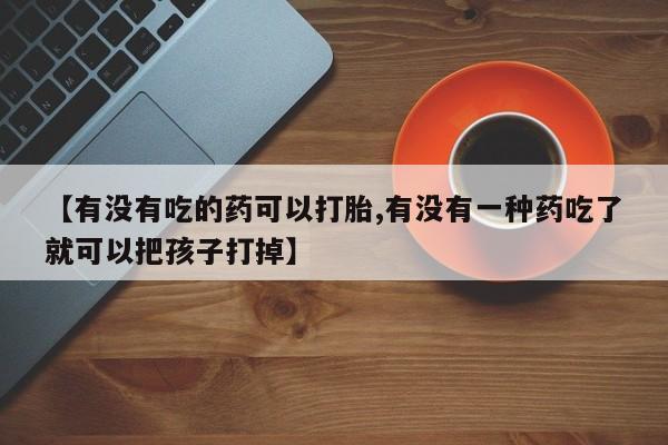 网上卖打胎药的微信号【有没有吃的药可以打胎,有没有一种药吃了就可以把孩子打掉】