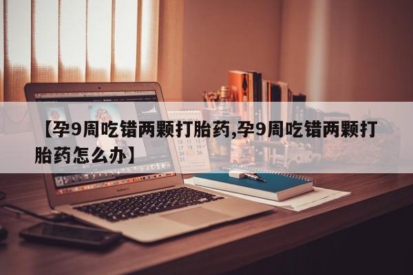 网上卖打胎药的微信号【孕9周吃错两颗打胎药,孕9周吃错两颗打胎药怎么办】