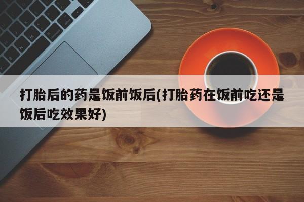 网上卖打胎药的微信号打胎后的药是饭前饭后(打胎药在饭前吃还是饭后吃效果好)