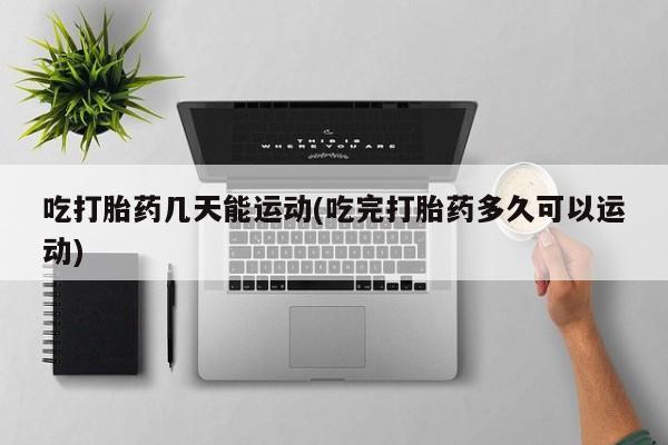 网上卖打胎药的微信号吃打胎药几天能运动(吃完打胎药多久可以运动)