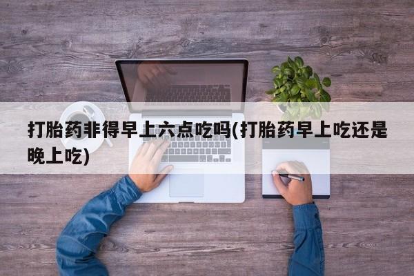 网上卖打胎药的微信号打胎药非得早上六点吃吗(打胎药早上吃还是晚上吃)