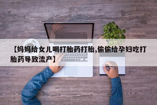 网上卖打胎药的微信号【妈妈给女儿喝打胎药打胎,偷偷给孕妇吃打胎药导致流产】