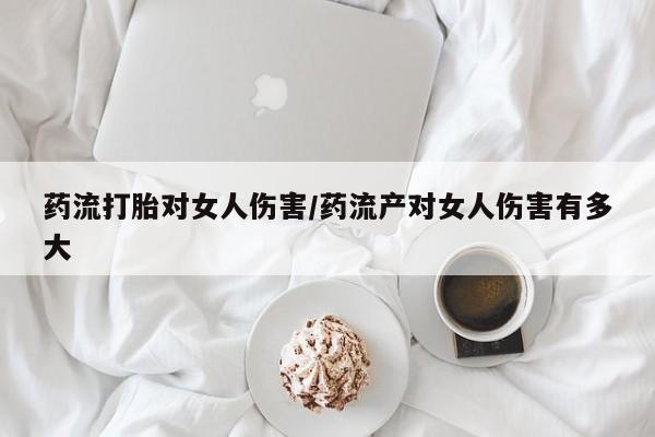 网上卖打胎药的微信号药流打胎对女人伤害/药流产对女人伤害有多大