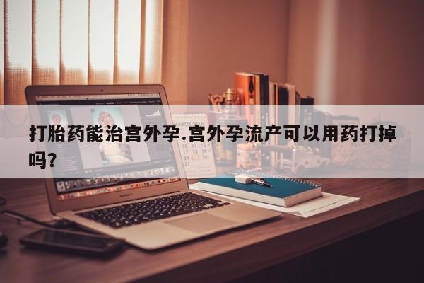 网上卖打胎药的微信号打胎药能治宫外孕.宫外孕流产可以用药打掉吗？