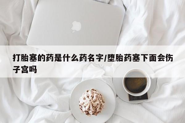 网上卖打胎药的微信号打胎塞的药是什么药名字/堕胎药塞下面会伤子宫吗