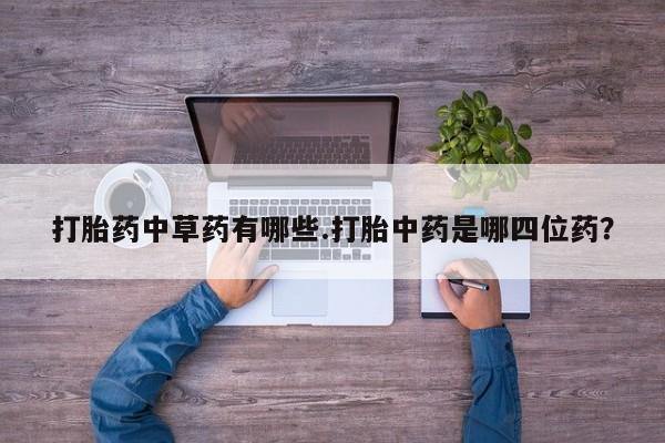 网上卖打胎药的微信号打胎药中草药有哪些.打胎中药是哪四位药？