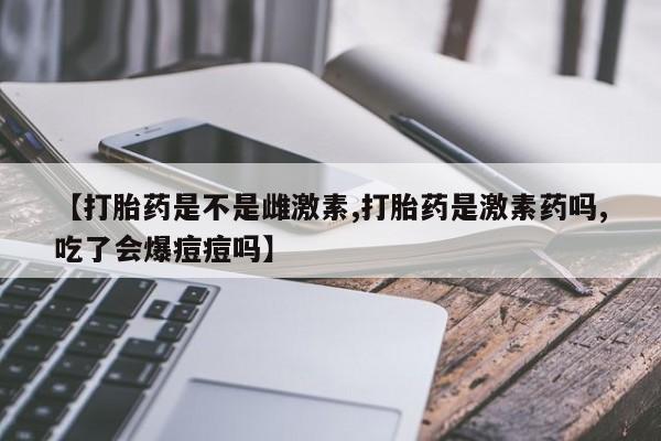 网上卖打胎药的微信号【打胎药是不是雌激素,打胎药是激素药吗,吃了会爆痘痘吗】