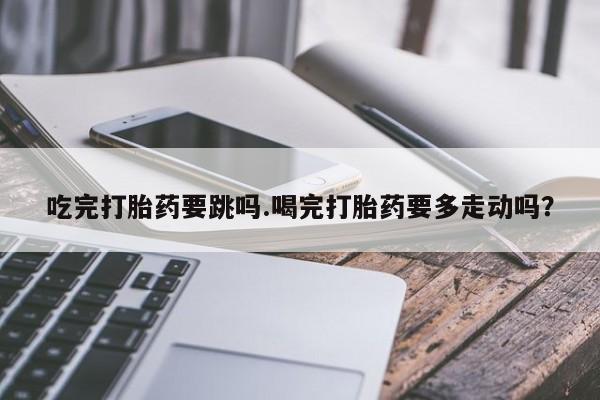 网上卖打胎药的微信号吃完打胎药要跳吗.喝完打胎药要多走动吗？