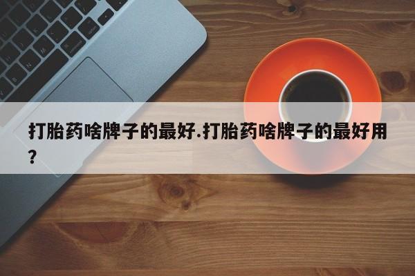 网上卖打胎药的微信号打胎药啥牌子的最好.打胎药啥牌子的最好用？