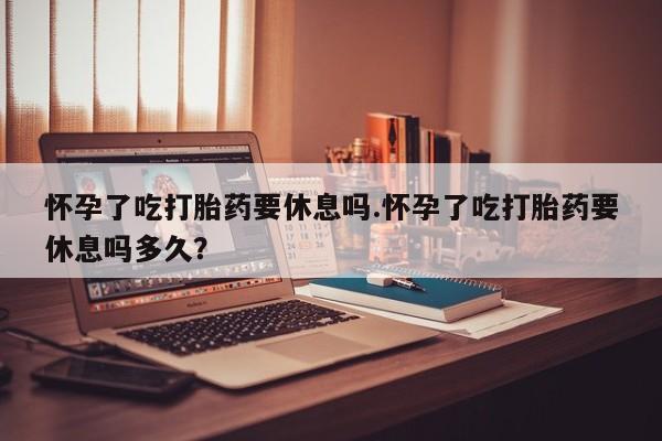 网上卖打胎药的微信号怀孕了吃打胎药要休息吗.怀孕了吃打胎药要休息吗多久？