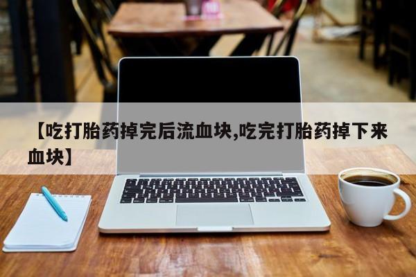 网上卖打胎药的微信号【吃打胎药掉完后流血块,吃完打胎药掉下来血块】