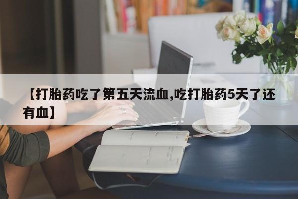 网上卖打胎药的微信号【打胎药吃了第五天流血,吃打胎药5天了还有血】