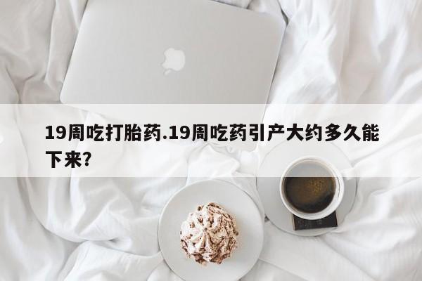 网上卖打胎药的微信号19周吃打胎药.19周吃药引产大约多久能下来？