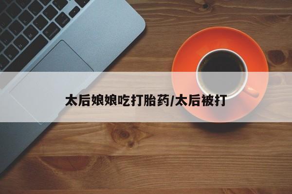 网上卖打胎药的微信号太后娘娘吃打胎药/太后被打