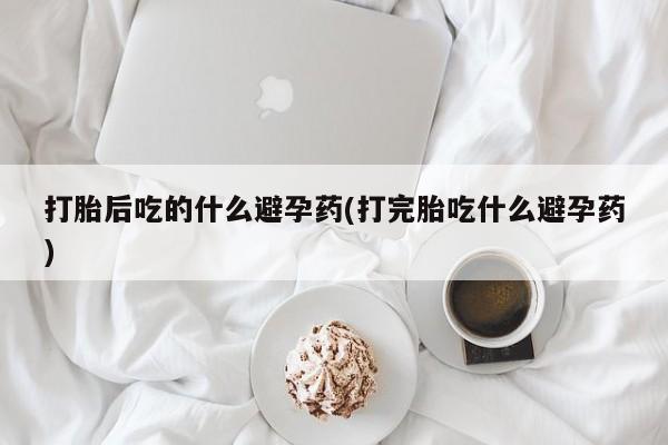 网上卖打胎药的微信号打胎后吃的什么避孕药(打完胎吃什么避孕药)