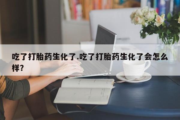 网上卖打胎药的微信号吃了打胎药生化了.吃了打胎药生化了会怎么样？