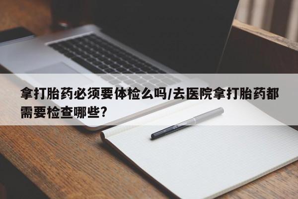 网上卖打胎药的微信号拿打胎药必须要体检么吗/去医院拿打胎药都需要检查哪些?