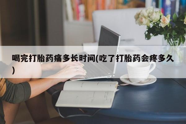 网上卖打胎药的微信号喝完打胎药痛多长时间(吃了打胎药会疼多久)