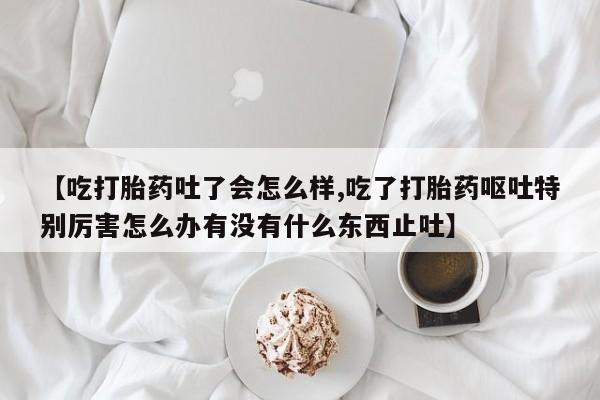 网上卖打胎药的微信号【吃打胎药吐了会怎么样,吃了打胎药呕吐特别厉害怎么办有没有什么东西止吐】