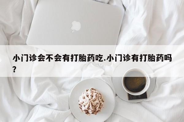 网上卖打胎药的微信号小门诊会不会有打胎药吃.小门诊有打胎药吗？