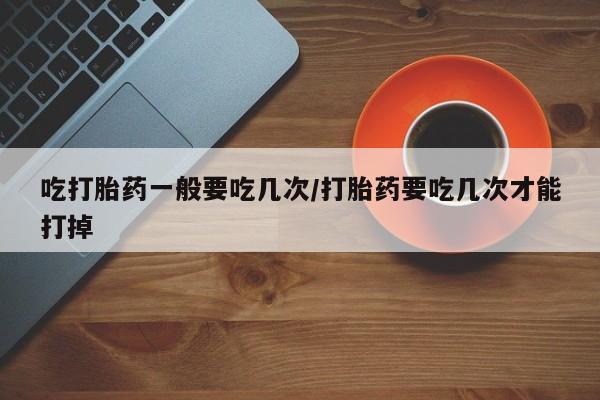 网上卖打胎药的微信号吃打胎药一般要吃几次/打胎药要吃几次才能打掉