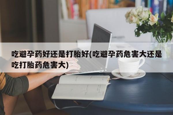 网上卖打胎药的微信号吃避孕药好还是打胎好(吃避孕药危害大还是吃打胎药危害大)