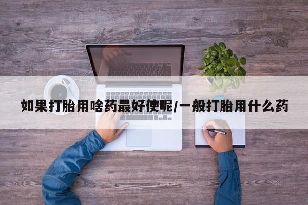 网上卖打胎药的微信号如果打胎用啥药最好使呢/一般打胎用什么药
