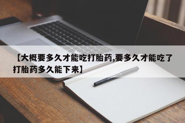 网上卖打胎药的微信号【大概要多久才能吃打胎药,要多久才能吃了打胎药多久能下来】