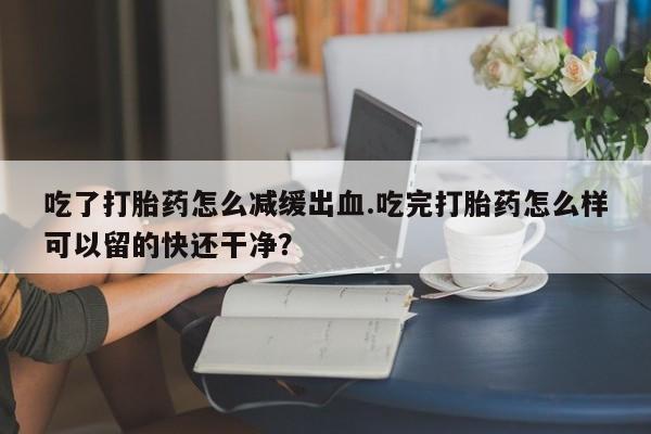 网上卖打胎药的微信号吃了打胎药怎么减缓出血.吃完打胎药怎么样可以留的快还干净？