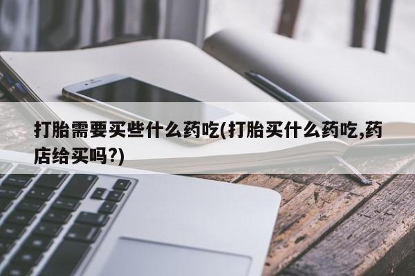 网上卖打胎药的微信号打胎需要买些什么药吃(打胎买什么药吃,药店给买吗?)