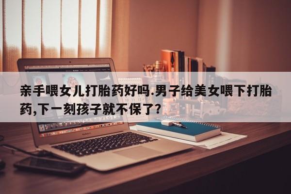网上卖打胎药的微信号亲手喂女儿打胎药好吗.男子给美女喂下打胎药,下一刻孩子就不保了？