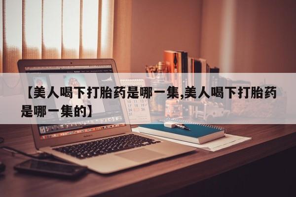 网上卖打胎药的微信号【美人喝下打胎药是哪一集,美人喝下打胎药是哪一集的】
