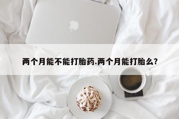 网上卖打胎药的微信号两个月能不能打胎药.两个月能打胎么?