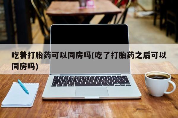 网上卖打胎药的微信号吃着打胎药可以同房吗(吃了打胎药之后可以同房吗)