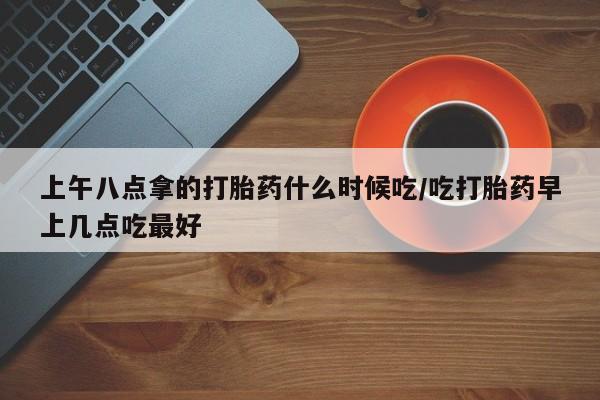 网上卖打胎药的微信号上午八点拿的打胎药什么时候吃/吃打胎药早上几点吃最好