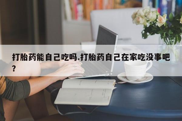 网上卖打胎药的微信号打胎药能自己吃吗.打胎药自己在家吃没事吧？