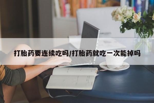 网上卖打胎药的微信号打胎药要连续吃吗/打胎药就吃一次能掉吗