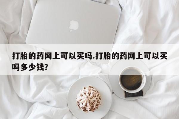 网上卖打胎药的微信号打胎的药网上可以买吗.打胎的药网上可以买吗多少钱？