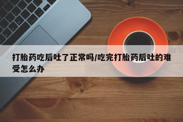 网上卖打胎药的微信号打胎药吃后吐了正常吗/吃完打胎药后吐的难受怎么办