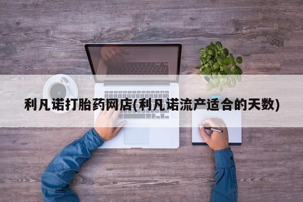 网上卖打胎药的微信号利凡诺打胎药网店(利凡诺流产适合的天数)