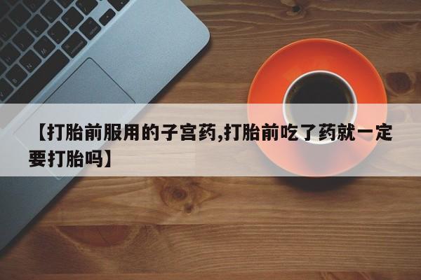 网上卖打胎药的微信号【打胎前服用的子宫药,打胎前吃了药就一定要打胎吗】