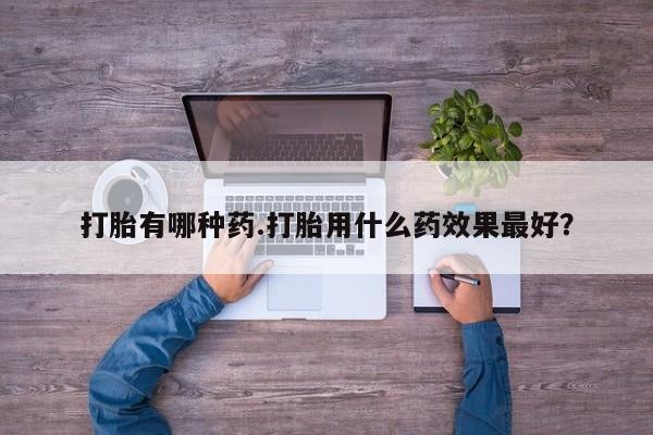 网上卖打胎药的微信号打胎有哪种药.打胎用什么药效果最好？