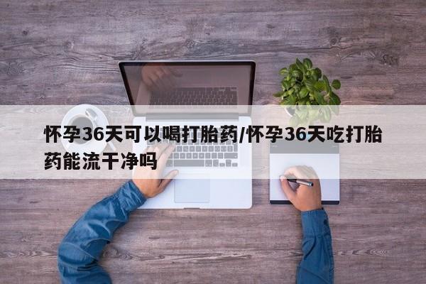 网上卖打胎药的微信号怀孕36天可以喝打胎药/怀孕36天吃打胎药能流干净吗