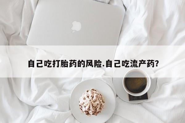 网上卖打胎药的微信号自己吃打胎药的风险.自己吃流产药？