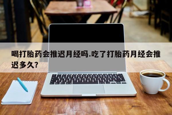 网上卖打胎药的微信号喝打胎药会推迟月经吗.吃了打胎药月经会推迟多久？