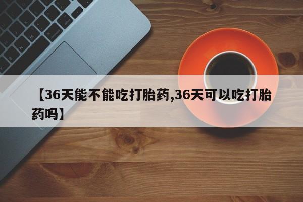 网上卖打胎药的微信号【36天能不能吃打胎药,36天可以吃打胎药吗】